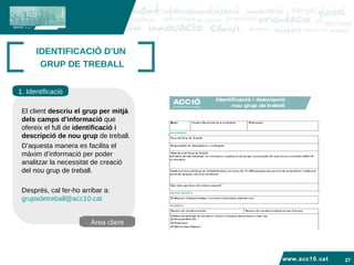 www.acc10.cat IDENTIFICACIÓ D’UN  GRUP DE TREBALL 1. Identificació Àrea client El client  descriu el grup per mitjà dels camps d'informació  que ofereix el full de  identificació i  descripció de nou grup  de treball.  D’aquesta manera es facilita el màxim d’informació per poder analitzar la necessitat de creació del nou grup de treball. Després, cal fer-ho arribar a:  [email_address] 