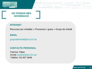 www.acc10.cat ON TROBAR MÉS INFORMACIÓ Recursos per treballar » Processos i guies » Grups de treball  INTRANET EMAIL [email_address] . cat Patrícia Yàbar Email:  [email_address] Telèfon: 93 567 6948  CONTACTE PERSONAL 