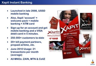 Xapit Instant Banking<br />Launched in late 2008, USSD mobile banking<br />Also, Xapit ‘account’ = welcome pack + mobile b...