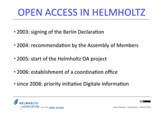 OPEN	
  ACCESS	
  IN	
  HELMHOLTZ	
  
• 2003:	
  signing	
  of	
  the	
  Berlin	
  Declara4on	
  

• 2004:	
  recommenda4on	
  by	
  the	
  Assembly	
  of	
  Members	
  	
  

• 2005:	
  start	
  of	
  the	
  Helmholtz	
  OA	
  project	
  

• 2006:	
  establishment	
  of	
  a	
  coordina4on	
  oﬃce	
  

• since	
  2008:	
  priority	
  ini4a4ve	
  Digitale	
  Informa4on	
  


                                                                  Heinz Pampel | Osnabrück, 2 March 2011
 