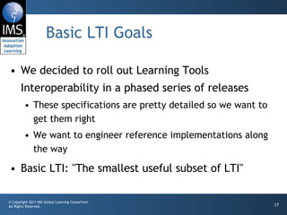 Basic LTI Goals We decided to roll out Learning Tools Interoperability in a phased series of releases These specifications are pretty detailed so we want to get them right We want to engineer reference implementations along the way Basic LTI: "The smallest useful subset of LTI" 