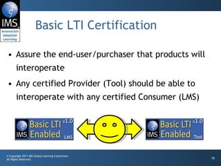Basic LTI Certification Assure the end-user/purchaser that products will interoperate Any certified Provider (Tool) should be able to interoperate with any certified Consumer (LMS) 
