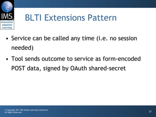 BLTI Extensions Pattern Service can be called any time (i.e. no session needed) Tool sends outcome to service as form-encoded POST data, signed by OAuth shared-secret 