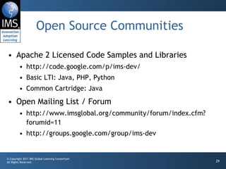 Open Source Communities Apache 2 Licensed Code Samples and Libraries http://code.google.com/p/ims-dev/ Basic LTI: Java, PHP, Python Common Cartridge: Java Open Mailing List / Forum http://www.imsglobal.org/community/forum/index.cfm?forumid=11 http://groups.google.com/group/ims-dev 