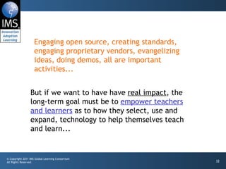 Engaging open source, creating standards, engaging proprietary vendors, evangelizing ideas, doing demos, all are important activities... But if we want to have have  real impact , the long-term goal must be to  empower teachers and learners  as to how they select, use and expand, technology to help themselves teach and learn... 