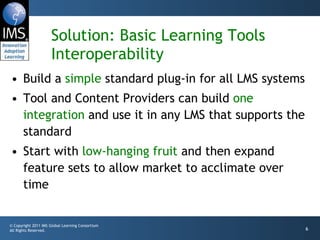 Solution: Basic Learning Tools Interoperability Build a  simple  standard plug-in for all LMS systems Tool and Content Providers can build  one integration  and use it in any LMS that supports the standard Start with  low-hanging fruit  and then expand feature sets to allow market to acclimate over time 