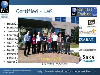 Certified - LMS Desire2Learn Learning Environment v8.4.2 and v9.0 Blackboard Learn v9.1 SP4 / coursesites.com Jenzabar JICS v7.2 and e-Racer v1.2 Learning Objects Campus Pack v4.2 Sakai v2.7 OLAT 7.0 Moodle 1.9/2.0 Module GeNIE, Open-Source LMS v1.0 PowerLink for Blackboard WebCT Sakai 3 v0.4 Atutor 2.0.2 http://www.imsglobal.org/cc/statuschart.html ??? February 2010 