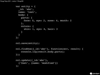 Mongo Tokyo 2011 - node.js + MongoDB



                        var entity = {
                          _id: ‘abc’,
                          name: ‘test’,
                          body: {
                            parts: {
                              face: 0, eye: 2, nose: 4, mouth: 2
                            },
                            colors: {
                               skin: 1, eye: 4, hair: 3
                            }
                          }
                        };

                        col.save(entity);

                        col.findOne({_id:‘abc’}, function(err, result) {
                            console.log(result.body.parts);
                        });

                        col.update({_id:‘abc’},
                          {‘$set’, {name: ‘modified’}}
                        );
 