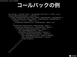 Mongo Tokyo 2011 - node.js + MongoDB




                var client = new Db('test', new Server("127.0.0.1", 27017, {}));
                client.open(function(err, p_client) {
                  client.createCollection('test_insert',function(err, collection) {
                    client.collection('test_insert', function(err, collection) {
                      for(var i = 1; i < 1000; i++) {
                        collection.insert({c:1}, function(err, docs) {});
                      }
                      collection.insert({a:2}, function(err, docs) {
                        collection.insert({a:3}, function(err, docs) {
                          collection.count(function(err, count) {
                            test.assertEquals(1001, count);
                            collection.find(function(err, cursor) {
                              cursor.toArray(function(err, results) {
                                test.assertEquals(1001, results.length);
                                test.assertTrue(results[0] != null);
                                client.close();
                              });
                            });
                          });
                        });
                      });
                    });
                  });
                });
 