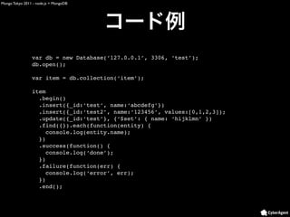 Mongo Tokyo 2011 - node.js + MongoDB




                var db = new Database(‘127.0.0.1’, 3306, ‘test’);
                db.open();

                var item = db.collection(‘item’);

                item
                  .begin()
                  .insert({_id:‘test’, name:‘abcdefg’})
                  .insert({_id:‘test2’, name:‘123456’, values:[0,1,2,3]);
                  .update({_id:‘test’}, {‘$set’: { name: ‘hijklmn’ })
                  .find({}).each(function(entity) {
                     console.log(entity.name);
                  })
                  .success(function() {
                     console.log(‘done’);
                  })
                  .failure(function(err) {
                     console.log(‘error’, err);
                  })
                  .end();
 