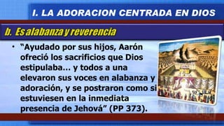 “ Ayudado por sus hijos, Aarón ofreció los sacrificios que Dios estipulaba… y todos a una elevaron sus voces en alabanza y adoración, y se postraron como si estuviesen en la inmediata presencia de Jehová” (PP 373). I. LA ADORACION CENTRADA EN DIOS 