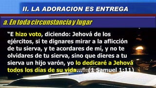 “ E  hizo voto , diciendo: Jehová de los ejércitos, si te dignares mirar a la aflicción  de tu sierva, y te acordares de mí, y no te olvidares de tu sierva, sino que dieres a tu sierva un hijo varón, yo  lo dedicaré a Jehová todos los días de su vida …”  (1 Samuel 1:11) II. LA ADORACION ES ENTREGA 