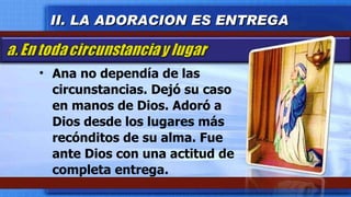 Ana no dependía de las circunstancias. Dejó su caso en manos de Dios. Adoró a Dios desde los lugares más recónditos de su alma. Fue ante Dios con una actitud de completa entrega. II. LA ADORACION ES ENTREGA 