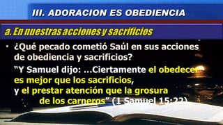 ¿Qué pecado cometió Saúl en sus acciones de obediencia y sacrificios? “ Y Samuel dijo: …Ciertamente  el obedecer es mejor que los sacrificios ,  y  el prestar atención que la grosura  de los carneros ” (1 Samuel 15:22). III. ADORACION ES OBEDIENCIA 