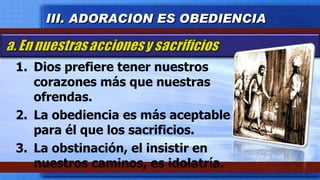 Dios prefiere tener nuestros corazones más que nuestras ofrendas. La obediencia es más aceptable para él que los sacrificios. La obstinación, el insistir en nuestros caminos, es idolatría.  III. ADORACION ES OBEDIENCIA 