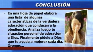 En una hoja de papel elabora una lista  de algunas características de la verdadera adoración que conducen a la obediencia. Analiza luego tu situación personal de adoración a Dios. Finalmente pídele a Dios que te ayude a mejorar cada día. Oremos… CONCLUSIÓN 