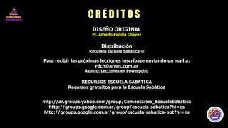 C R É D I T O S DISEÑO ORIGINAL Pr. Alfredo Padilla Chávez Distribución Recursos Escuela Sabática © Para recibir las próximas lecciones inscríbase enviando un mail a: [email_address] Asunto: Lecciones en Powerpoint RECURSOS ESCUELA SABATICA Recursos gratuitos para la Escuela Sabática http://ar.groups.yahoo.com/group/Comentarios_EscuelaSabatica http://groups.google.com.ar/group/escuela-sabatica?hl=es http://groups.google.com.ar/group/escuela-sabatica-ppt?hl=es 
