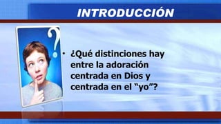 ¿Qué distinciones hay entre la adoración centrada en Dios y centrada en el “yo”? INTRODUCCIÓN 