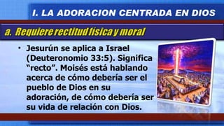 Jesurún se aplica a Israel (Deuteronomio 33:5). Significa “recto”. Moisés está hablando acerca de cómo debería ser el pueblo de Dios en su adoración, de cómo debería ser su vida de relación con Dios. I. LA ADORACION CENTRADA EN DIOS 