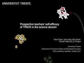 Prospective teachers’ self-efficacy
of TPACK in the science domain



                                     Petra Fisser, Joke Voogt, Bart Ormel,
                                            Chantal Velthuis & Jo Tondeur

                                                         University of Twente
                   Department of Curriculum Design and Educational Innovation
                                   SITE Conference, Nashville, 10 March 2011
 