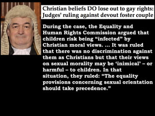 During the case, the Equality and Human Rights Commission argued that children risk being “infected” by Christian moral views. … It was ruled that there was no discrimination against them as Christians but that their views on sexual morality may be ‘inimical’ – or harmful – to children. In that situation, they ruled: “The equality provisions concerning sexual orientation should take precedence.”