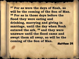 37 For as were the days of Noah, so will be the coming of the Son of Man. 38 For as in those days before the flood they were eating and drinking, marrying and giving in marriage, until the day when Noah entered the ark, 39 and they were unaware until the flood came and swept them all away, so will be the coming of the Son of Man.Matthew 24