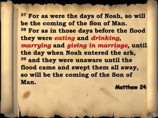 37 For as were the days of Noah, so will be the coming of the Son of Man. 38 For as in those days before the flood they were eating and drinking, marryingand giving in marriage, until the day when Noah entered the ark, 39 and they were unaware until the flood came and swept them all away, so will be the coming of the Son of Man.Matthew 24