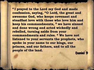 4 I prayed to the Lord my God and made confession, saying, “O Lord, the great and awesome God, who keeps covenant and steadfast love with those who love him and keep his commandments, 5 we have sinned and done wrong and acted wickedly and rebelled, turning aside from your commandments and rules. 6 We have not listened to your servants the prophets, who spoke in your name to our kings, our princes, and our fathers, and to all the people of the land. Daniel 9