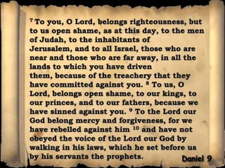 7 To you, O Lord, belongs righteousness, but to us open shame, as at this day, to the men of Judah, to the inhabitants of Jerusalem, and to all Israel, those who are near and those who are far away, in all the lands to which you have driven them, because of the treachery that they have committed against you. 8 To us, O Lord, belongs open shame, to our kings, to our princes, and to our fathers, because we have sinned against you. 9 To the Lord our God belong mercy and forgiveness, for we have rebelled against him 10 and have not obeyed the voice of the Lord our God by walking in his laws, which he set before us by his servants the prophets.Daniel 9