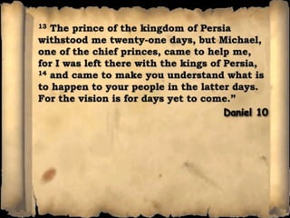 13 The prince of the kingdom of Persia withstood me twenty-one days, but Michael, one of the chief princes, came to help me, for I was left there with the kings of Persia, 14 and came to make you understand what is to happen to your people in the latter days. For the vision is for days yet to come.”Daniel 10