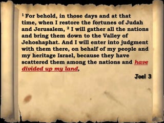 1 For behold, in those days and at that time, when I restore the fortunes of Judah and Jerusalem, 2 I will gather all the nations and bring them down to the Valley of Jehoshaphat. And I will enter into judgment with them there, on behalf of my people and my heritage Israel, because they have scattered them among the nations and have divided up my land, Joel 3