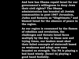 And how has Obama repaid Israel for our government's willingness to deny Jews their civil rights? The Obama administration has branded all Jewish communities in post-1967 Jerusalem, Judea and Samaria as “illegitimate,” and blamed Israel for the absence of peace in the region.As our region is consumed by the flames of rebellion and revolution, the challenges and threats Israel faces multiply by the day. In these new and trying times, our leaders must shed their failed concepts of statecraft based on weakness and adopt new ones founded on strength. The PA is playing a bad hand wisely. [Israel is] playing a good hand foolishly.
