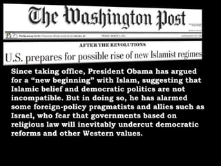 Since taking office, President Obama has argued for a “new beginning” with Islam, suggesting that Islamic belief and democratic politics are not incompatible. But in doing so, he has alarmed some foreign-policy pragmatists and allies such as Israel, who fear that governments based on religious law will inevitably undercut democratic reforms and other Western values. 