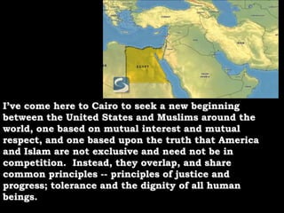 I’ve come here to Cairo to seek a new beginning between the United States and Muslims around the world, one based on mutual interest and mutual respect, and one based upon the truth that America and Islam are not exclusive and need not be in competition.  Instead, they overlap, and share common principles -- principles of justice and progress; tolerance and the dignity of all human beings.