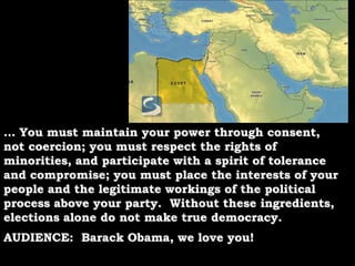 … You must maintain your power through consent, not coercion; you must respect the rights of minorities, and participate with a spirit of tolerance and compromise; you must place the interests of your people and the legitimate workings of the political process above your party.  Without these ingredients, elections alone do not make true democracy.AUDIENCE:  Barack Obama, we love you!