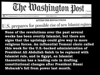 None of the revolutions over the past several weeks has been overtly Islamist, but there are signs that the uprisings could give way to more religious forces. An influential Yemeni cleric called this week for the U.S.-backed administration of President Ali Abdullah Saleh to be replaced with Islamist rule, and in Egypt, an Islamist theoretician has a leading role in drafting constitutional changes after President Hosni Mubarak’s fall from power last month.
