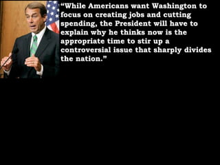 “While Americans want Washington to focus on creating jobs and cutting spending, the President will have to explain why he thinks now is the appropriate time to stir up a controversial issue that sharply divides the nation.”
