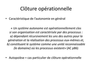 Clôture opérationnelleCaractéristique de l’autonomie en général« Un système autonome est opérationnellement clos si son organisation est caractérisée par des processus :a) dépendant récursivement les uns des autres pour la génération et la réalisation des processus eux-mêmes et,b) constituant le système comme une unité reconnaissable (le domaine) où les processus existent» (AC p86)Autopoièse = cas particulier de clôture opérationnelle