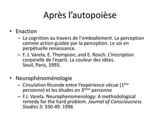 Après l’autopoièseEnactionLa cognition au travers de l’embodiement. Laperception comme action guidée par la perception. Le soi en perpétuelle renaissance.F. J. Varela, E. Thompson, and E. Rosch. L’inscription corporelle de l’esprit. La couleur des idées. Seuil, Paris, 1993.NeurophénoménologieCirculation féconde entre l’expérience vécue (1ère personne) et les études en 3ème personneF.J. Varela. Neurophenomenology: A methodologicalremedy for the hard problem. Journal of ConsciousnessStudies 3: 330-49. 1996