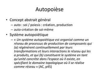 AutopoièseConcept abstrait général auto : soi / poiesis : création, productionauto-création de soi-mêmeSystème autopoiétique« Un système autopoiétique est organisé comme un réseau de processus de production de composants qui (a) régénèrent continuellement par leurs transformations et leurs interactions le réseau qui les a produits, et qui (b) constituent le système en tant qu’unité concrète dans l’espace où il existe, en spécifiant le domaine topologique où il se réalise comme réseau » (AC, p45)