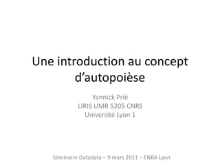 Une introduction au concept d’autopoièse Yannick Prié LIRIS UMR 5205 CNRS  Université Lyon 1 Séminaire Datadata – 9 mars 2011 – ENBA Lyon 