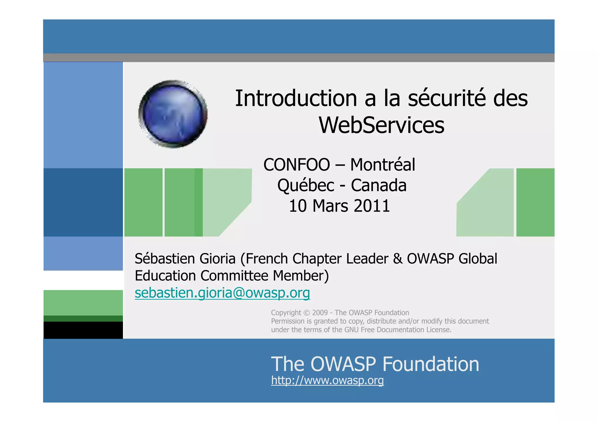 Introduction a la sécurité des
                      WebServices
                   CONFOO – Montréal
                    Québec - Canada
                     10 Mars 2011


Sébastien Gioria (French Chapter Leader & OWASP Global
Education Committee Member)
sebastien.gioria@owasp.org
                    Copyright © 2009 - The OWASP Foundation
                    Permission is granted to copy, distribute and/or modify this document
                    under the terms of the GNU Free Documentation License.




                    The OWASP Foundation
                                  © 2011 - S.Gioria
                    http://www.owasp.org
 