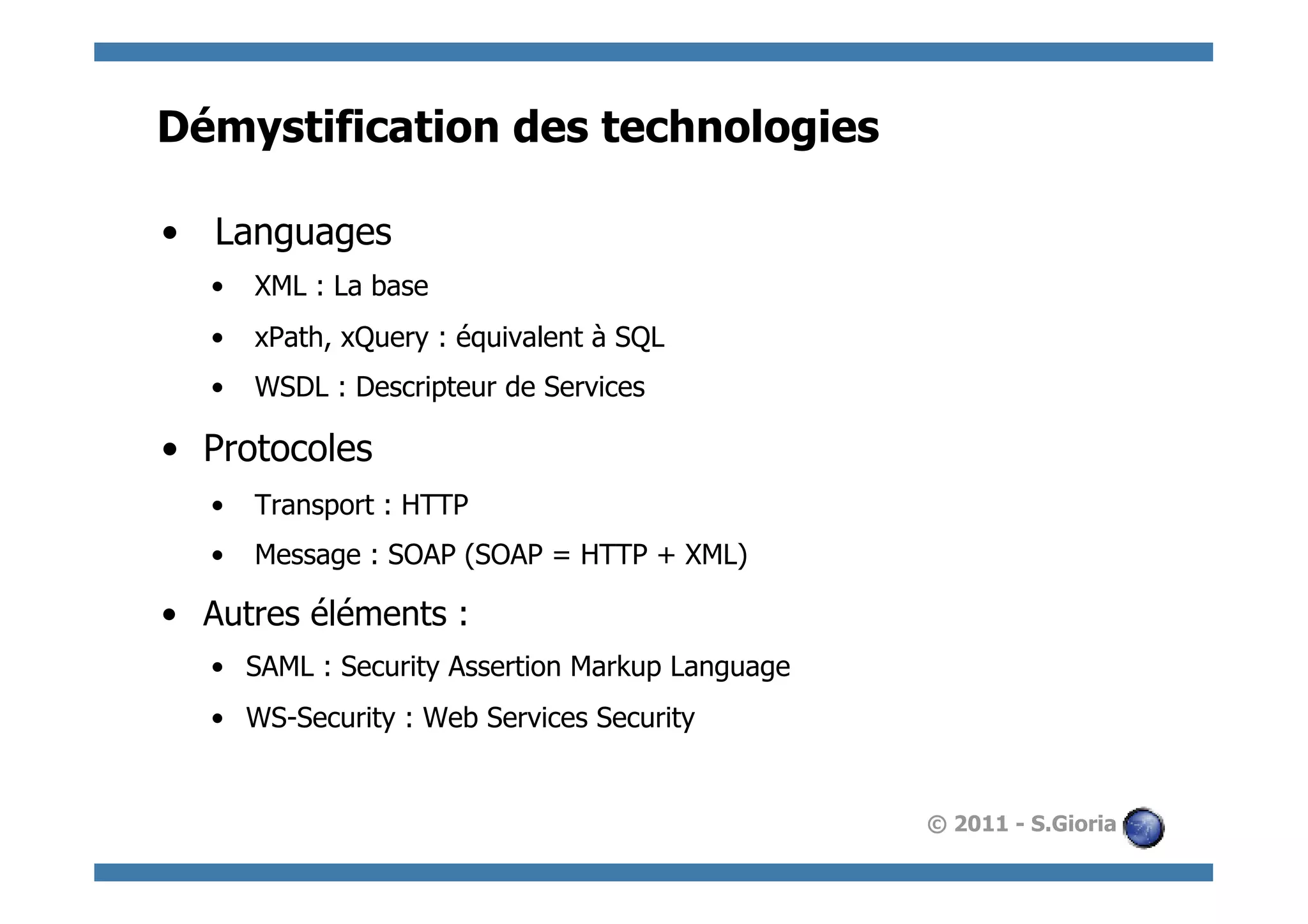 Démystification des technologies

•  Languages
   •  XML : La base
   •  xPath, xQuery : équivalent à SQL
   •  WSDL : Descripteur de Services

•  Protocoles
   •  Transport : HTTP
   •  Message : SOAP (SOAP = HTTP + XML)

•  Autres éléments :
   •  SAML : Security Assertion Markup Language
   •  WS-Security : Web Services Security


                                                  © 2011 - S.Gioria
 