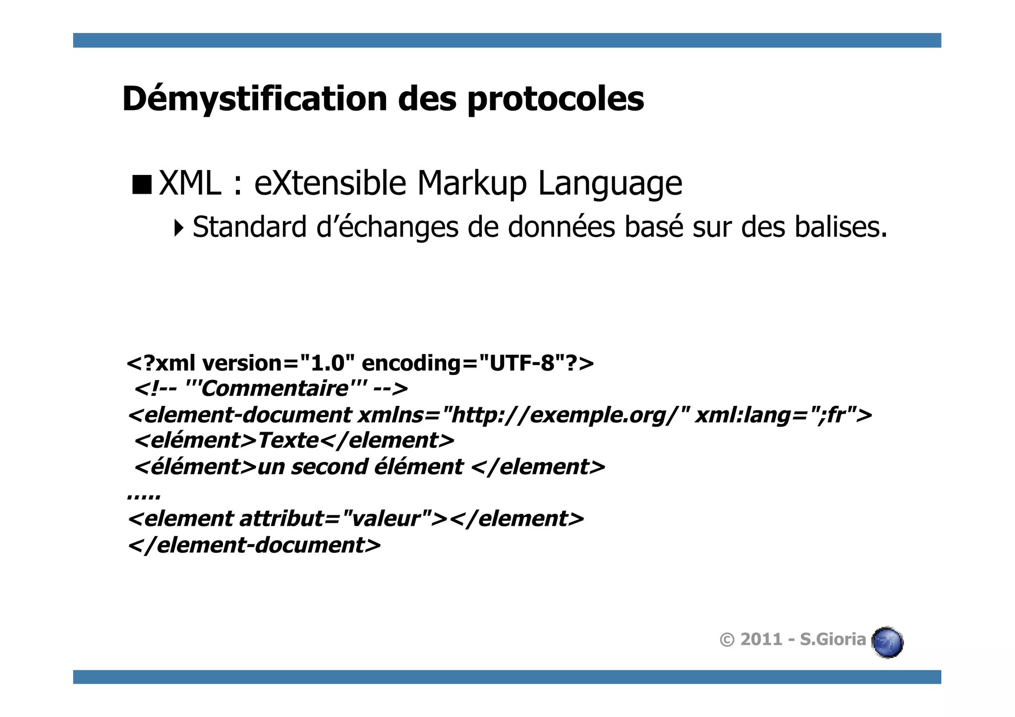 Démystification des protocoles

 XML : eXtensible Markup Language
    Standard d’échanges de données basé sur des balises.



<?xml version="1.0" encoding="UTF-8"?>
<!-- '''Commentaire''' -->
<element-document xmlns="http://exemple.org/" xml:lang=";fr">
<elément>Texte</element>
<élément>un second élément </element>
…..
<element attribut="valeur"></element>
</element-document>



                                                © 2011 - S.Gioria
 