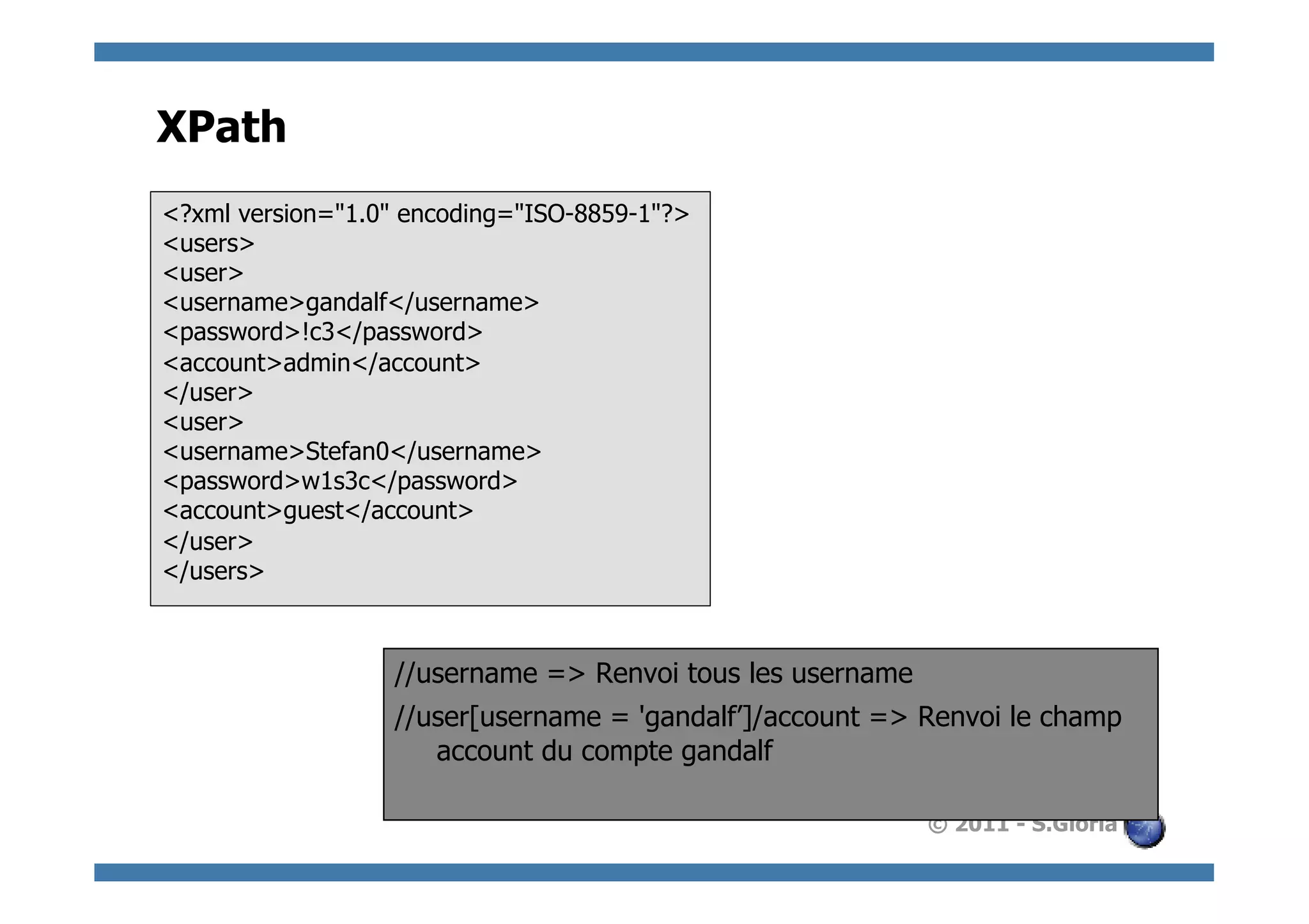 XPath
<?xml version="1.0" encoding="ISO-8859-1"?>
<users>
<user>
<username>gandalf</username>
<password>!c3</password>
<account>admin</account>
</user>
<user>
<username>Stefan0</username>
<password>w1s3c</password>
<account>guest</account>
</user>
</users>



                  //username => Renvoi tous les username
                  //user[username = 'gandalf’]/account => Renvoi le champ
                     account du compte gandalf

                                                           © 2011 - S.Gioria
 