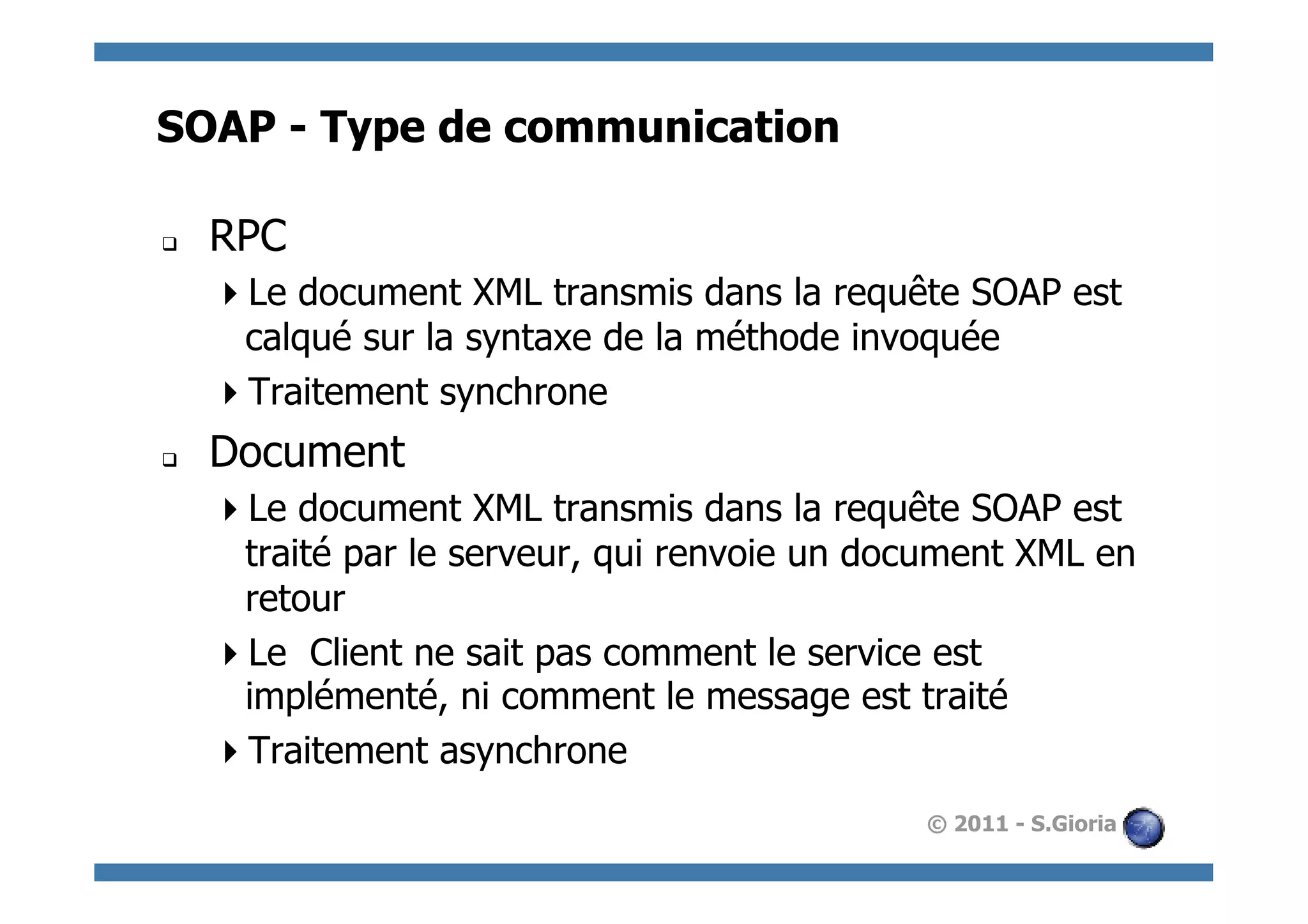 SOAP - Type de communication

q    RPC
       Le document XML transmis dans la requête SOAP est
       calqué sur la syntaxe de la méthode invoquée
       Traitement synchrone
q    Document
       Le document XML transmis dans la requête SOAP est
       traité par le serveur, qui renvoie un document XML en
       retour
       Le Client ne sait pas comment le service est
       implémenté, ni comment le message est traité
       Traitement asynchrone
                                               © 2011 - S.Gioria
 