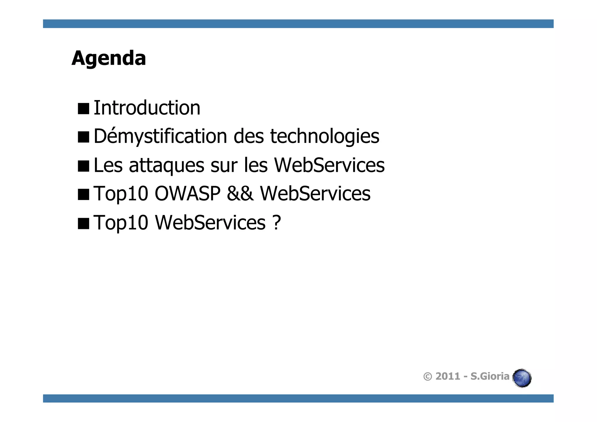 Agenda

 Introduction
 Démystification des technologies
 Les attaques sur les WebServices
 Top10 OWASP && WebServices
 Top10 WebServices ?




                                     © 2011 - S.Gioria
 