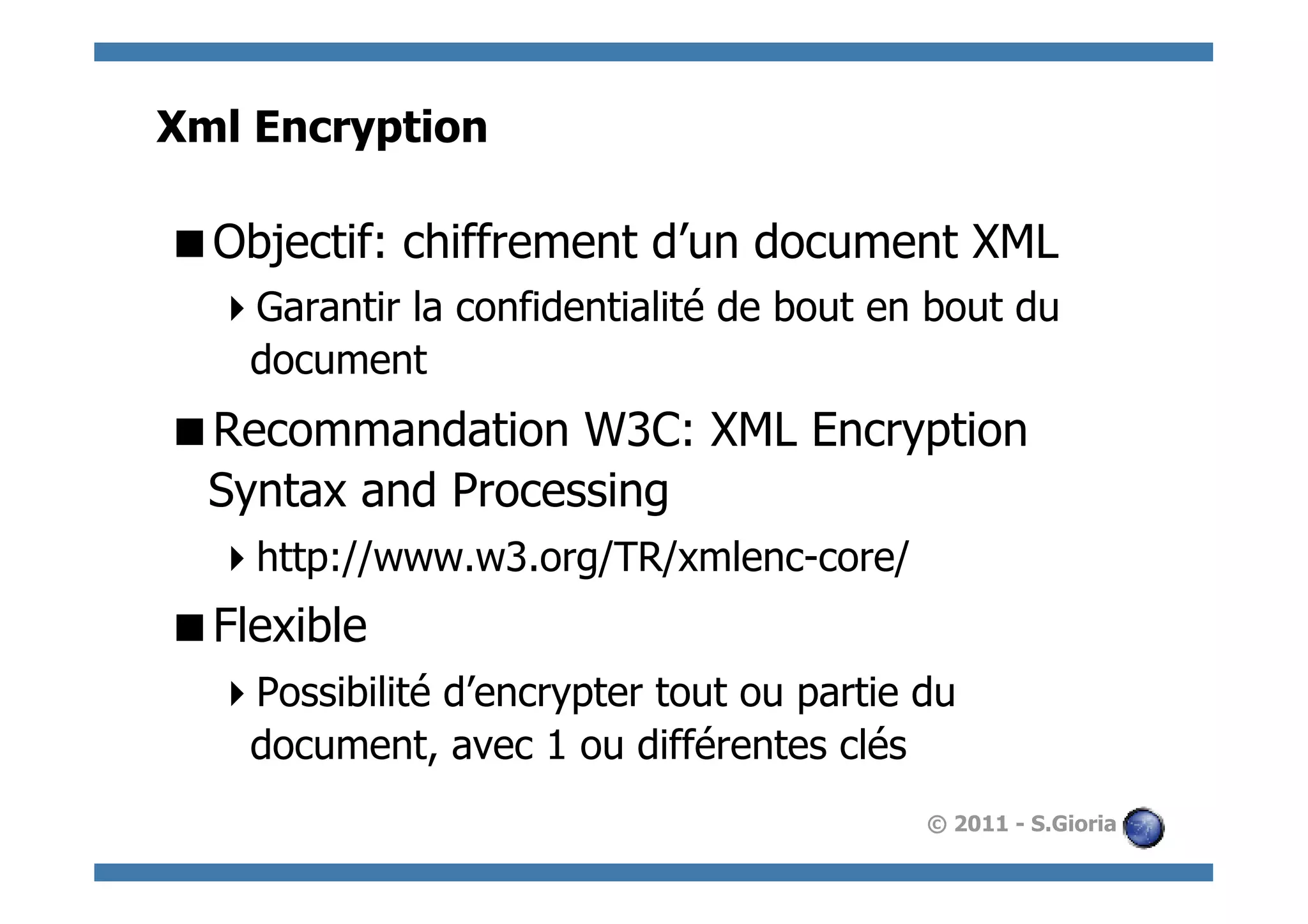 Xml Encryption

 Objectif: chiffrement d’un document XML
   Garantir la confidentialité de bout en bout du
   document
 Recommandation W3C: XML Encryption
 Syntax and Processing
   http://www.w3.org/TR/xmlenc-core/
 Flexible
   Possibilité d’encrypter tout ou partie du
   document, avec 1 ou différentes clés
                                           © 2011 - S.Gioria
 