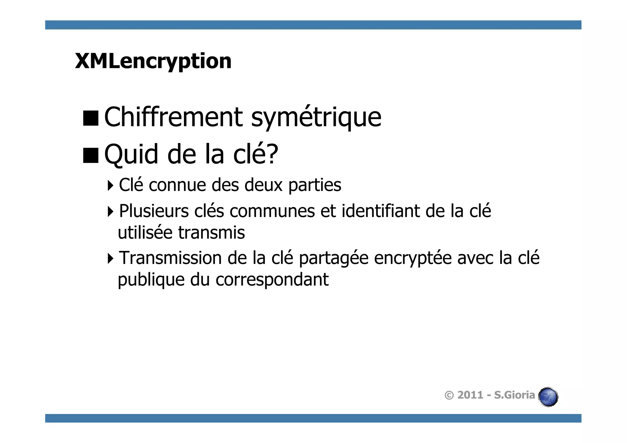 XMLencryption

 Chiffrement symétrique
 Quid de la clé?
   Clé connue des deux parties
   Plusieurs clés communes et identifiant de la clé
   utilisée transmis
   Transmission de la clé partagée encryptée avec la clé
   publique du correspondant




                                             © 2011 - S.Gioria
 