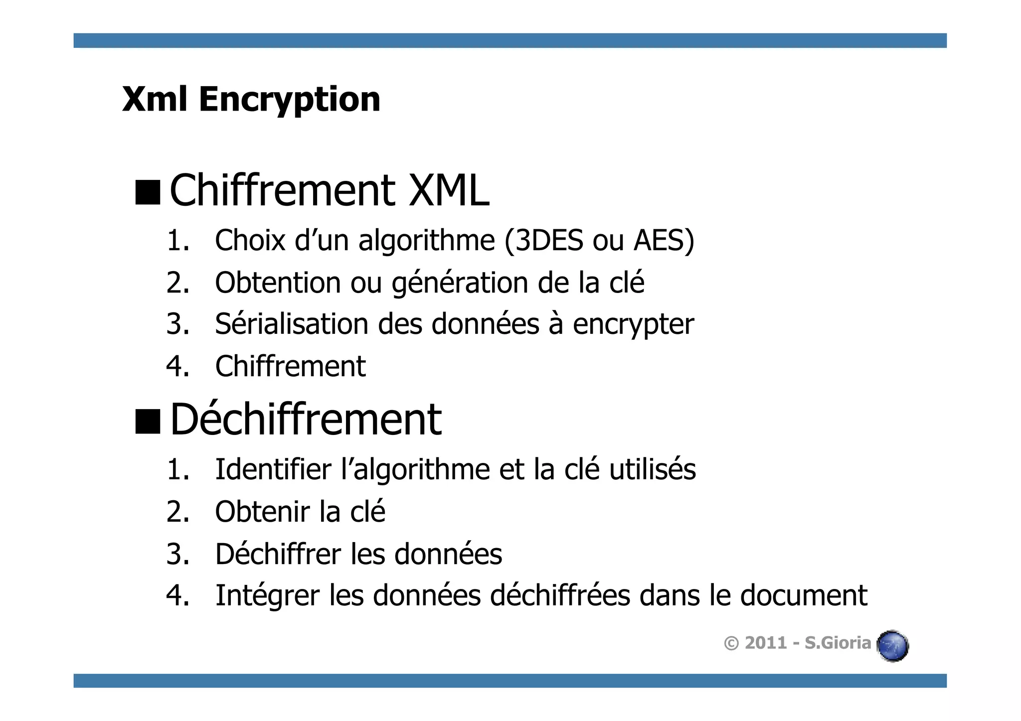 Xml Encryption

 Chiffrement XML
  1.    Choix d’un algorithme (3DES ou AES)
  2.    Obtention ou génération de la clé
  3.    Sérialisation des données à encrypter
  4.    Chiffrement

 Déchiffrement
  1.    Identifier l’algorithme et la clé utilisés
  2.    Obtenir la clé
  3.    Déchiffrer les données
  4.    Intégrer les données déchiffrées dans le document
                                                © 2011 - S.Gioria
 